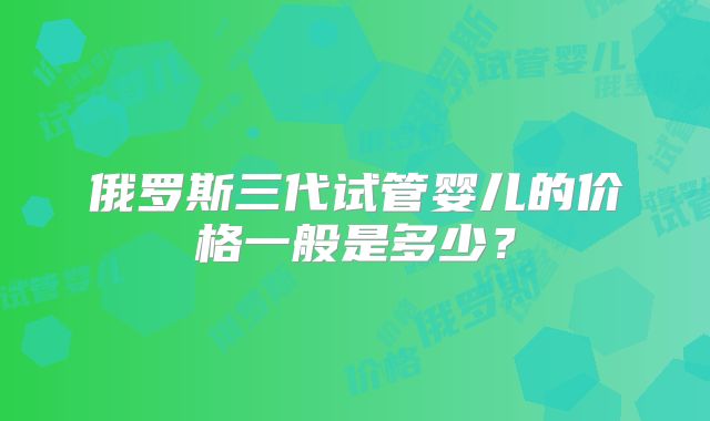 俄罗斯三代试管婴儿的价格一般是多少？