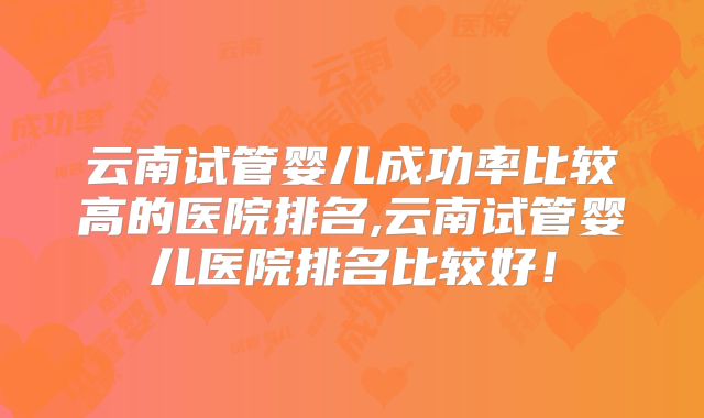 云南试管婴儿成功率比较高的医院排名,云南试管婴儿医院排名比较好!