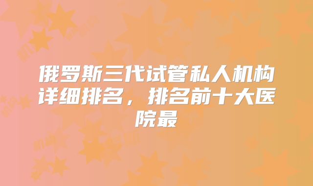 俄罗斯三代试管私人机构详细排名,排名前十大医院最
