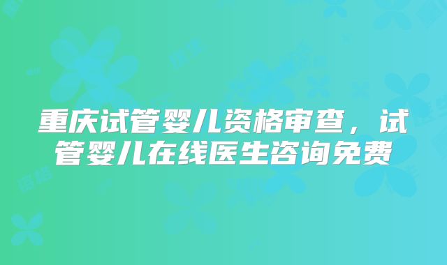 重庆试管婴儿资格审查,试管婴儿在线医生咨询免费