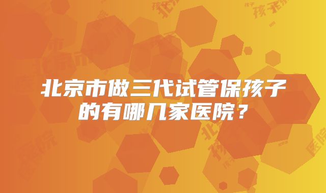北京市做三代试管保孩子的有哪几家医院？