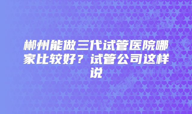 郴州能做三代试管医院哪家比较好?试管公司这样说