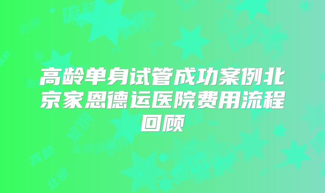 高龄单身试管成功案例北京家恩德运医院费用流程回顾