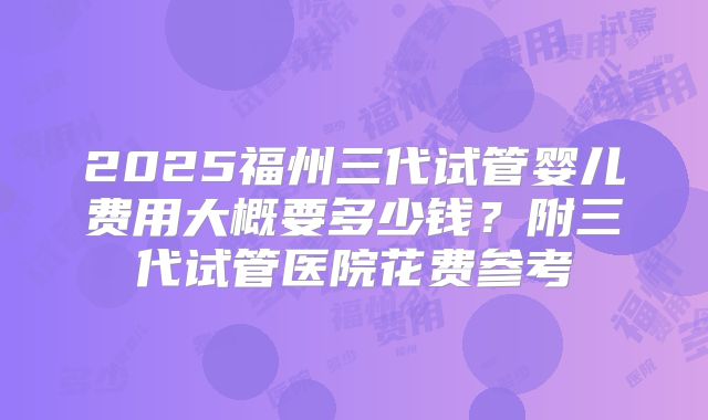 2025福州三代试管婴儿费用大概要多少钱？附三代试管医院花费参考