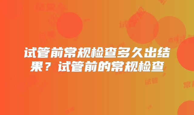 试管前常规检查多久出结果？试管前的常规检查