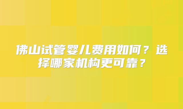 佛山试管婴儿费用如何？选择哪家机构更可靠？