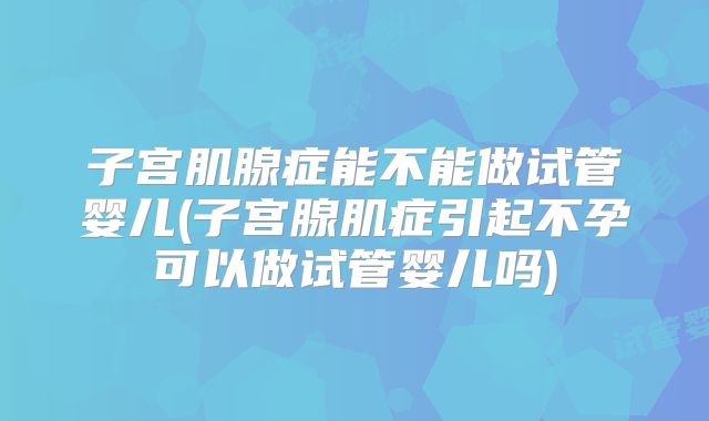 子宫肌腺症能不能做试管婴儿(子宫腺肌症引起不孕可以做试管婴儿吗)