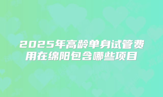 2025年高龄单身试管费用在绵阳包含哪些项目