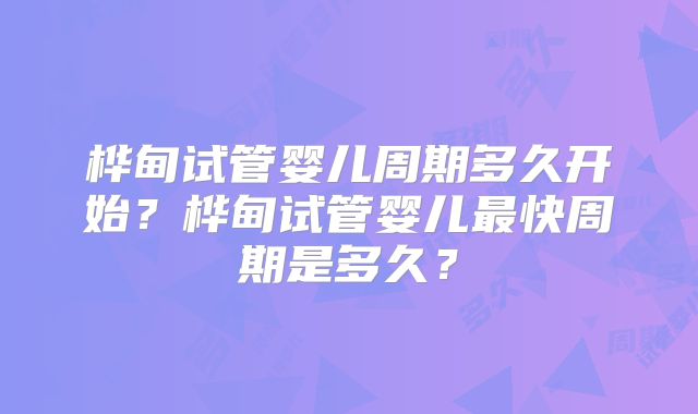 桦甸试管婴儿周期多久开始?桦甸试管婴儿最快周期是多久?