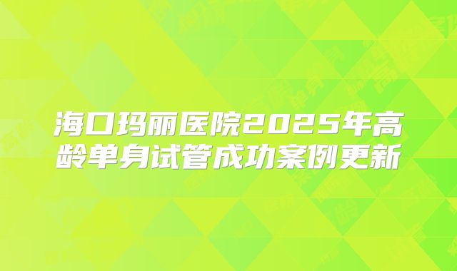 海口玛丽医院2025年高龄单身试管成功案例更新