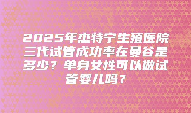 2025年杰特宁生殖医院三代试管成功率在曼谷是多少?单身女性可以做试管婴儿吗?