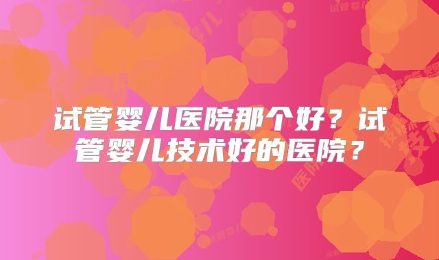 试管婴儿医院那个好？试管婴儿技术好的医院？