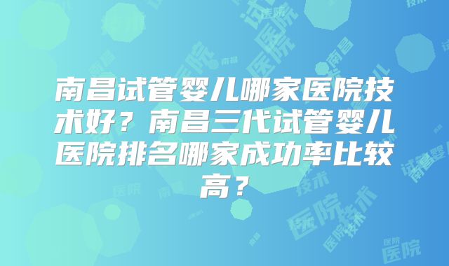 南昌试管婴儿哪家医院技术好？南昌三代试管婴儿医院排名哪家成功率比较高？