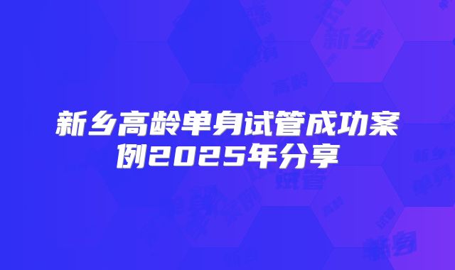 新乡高龄单身试管成功案例2025年分享