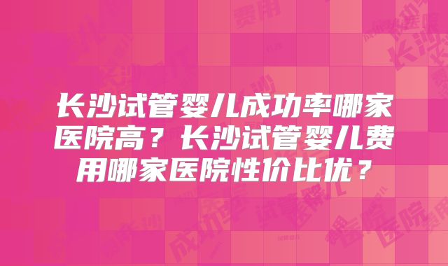长沙试管婴儿成功率哪家医院高?长沙试管婴儿费用哪家医院性价比优?