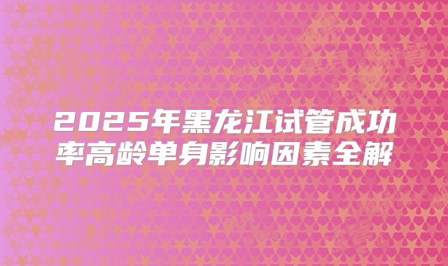 2025年黑龙江试管成功率高龄单身影响因素全解