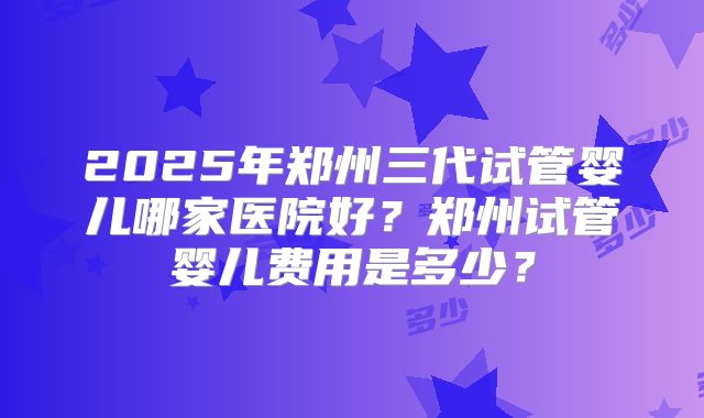 2025年郑州三代试管婴儿哪家医院好?郑州试管婴儿费用是多少?