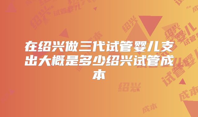 在绍兴做三代试管婴儿支出大概是多少绍兴试管成本