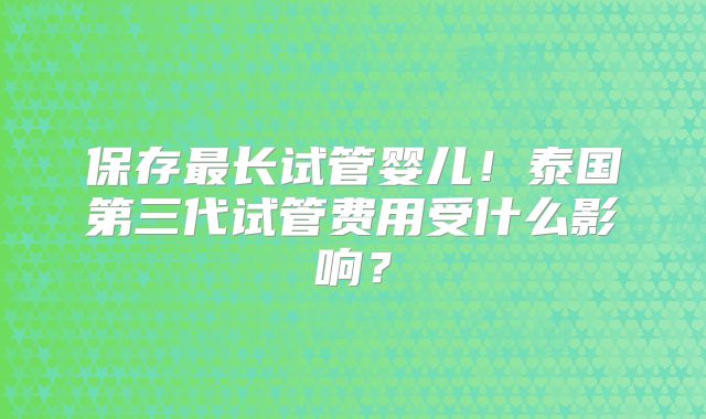 保存最长试管婴儿！泰国第三代试管费用受什么影响？