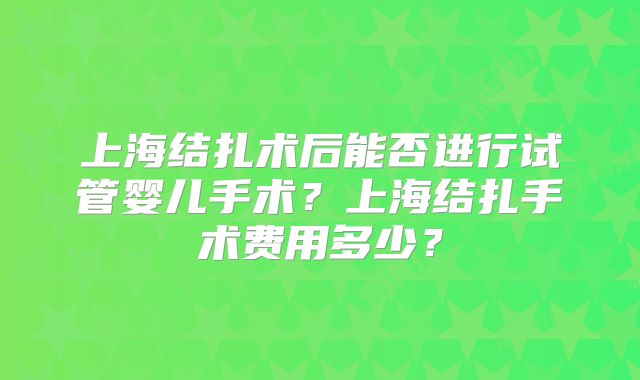 上海结扎术后能否进行试管婴儿手术？上海结扎手术费用多少？