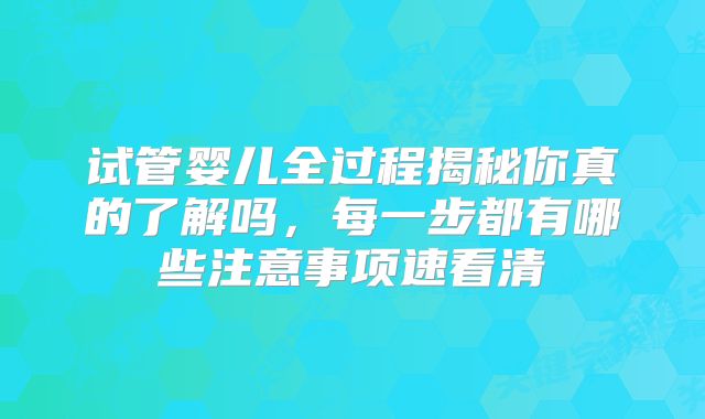 试管婴儿全过程揭秘你真的了解吗,每一步都有哪些注意事项速看清