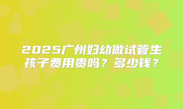 2025广州妇幼做试管生孩子费用贵吗?多少钱?