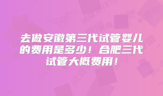 去做安徽第三代试管婴儿的费用是多少!合肥三代试管大概费用!