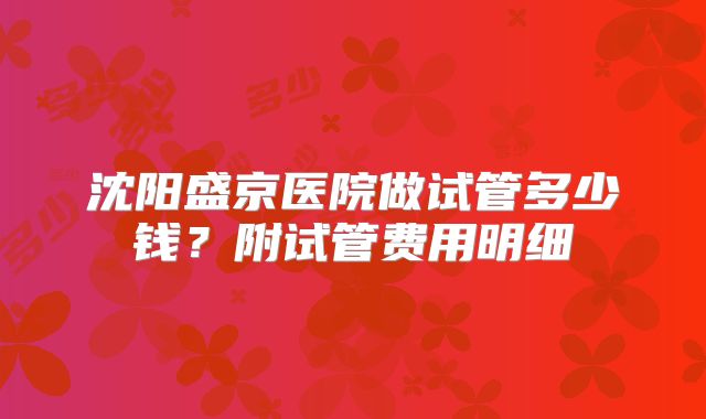 沈阳盛京医院做试管多少钱?附试管费用明细
