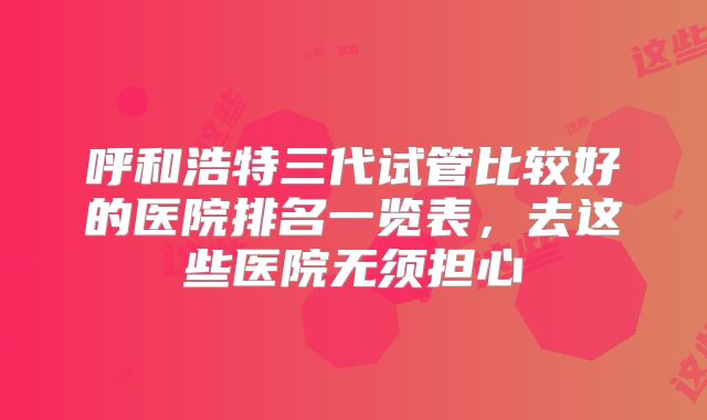 呼和浩特三代试管比较好的医院排名一览表，去这些医院无须担心