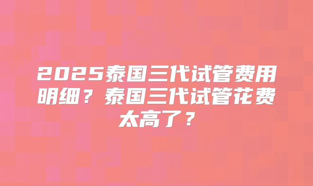 2025泰国三代试管费用明细?泰国三代试管花费太高了?