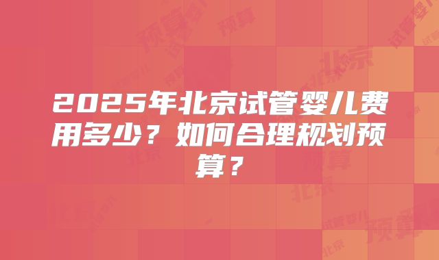 2025年北京试管婴儿费用多少？如何合理规划预算？