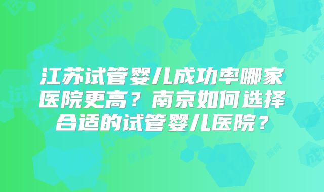 江苏试管婴儿成功率哪家医院更高?南京如何选择合适的试管婴儿医院?