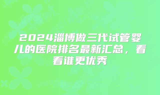 2024淄博做三代试管婴儿的医院排名最新汇总,看看谁更优秀