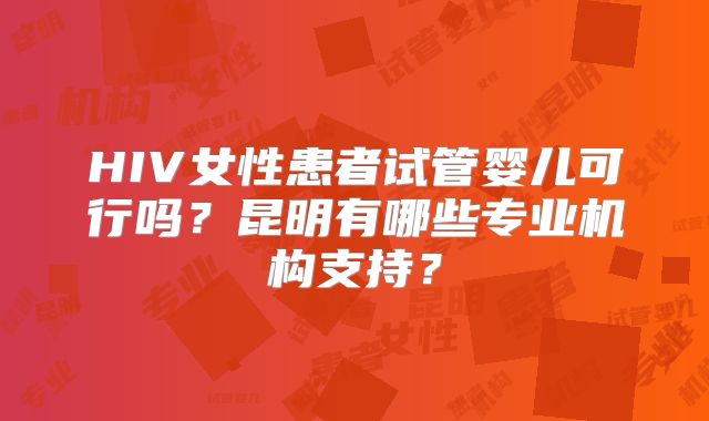 HIV女性患者试管婴儿可行吗？昆明有哪些专业机构支持？