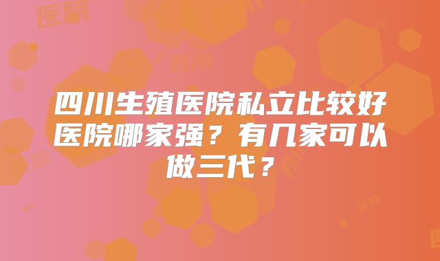 四川生殖医院私立比较好医院哪家强？有几家可以做三代？
