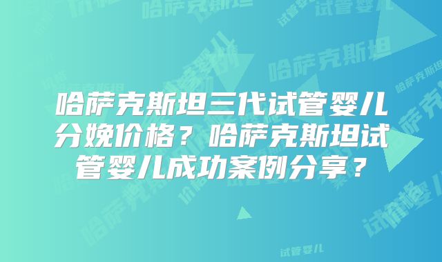 哈萨克斯坦三代试管婴儿分娩价格？哈萨克斯坦试管婴儿成功案例分享？