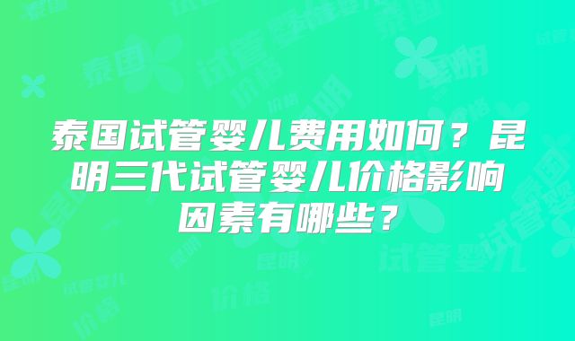 泰国试管婴儿费用如何？昆明三代试管婴儿价格影响因素有哪些？
