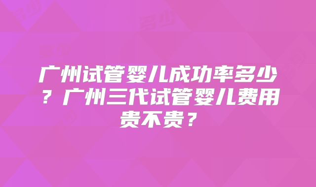 广州试管婴儿成功率多少?广州三代试管婴儿费用贵不贵?
