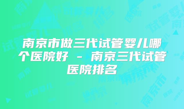 南京市做三代试管婴儿哪个医院好 - 南京三代试管医院排名