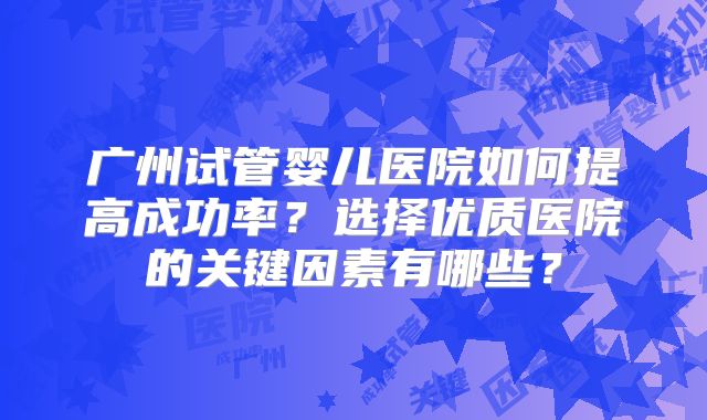 广州试管婴儿医院如何提高成功率？选择优质医院的关键因素有哪些？