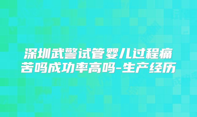 深圳武警试管婴儿过程痛苦吗成功率高吗-生产经历