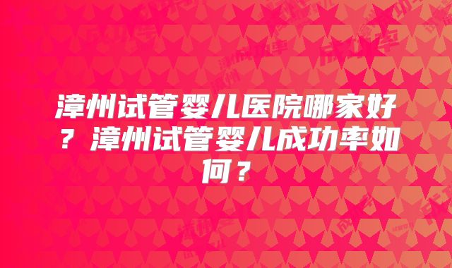 漳州试管婴儿医院哪家好?漳州试管婴儿成功率如何?