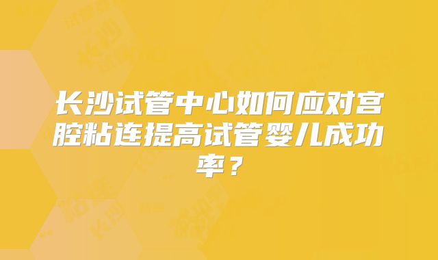 长沙试管中心如何应对宫腔粘连提高试管婴儿成功率?