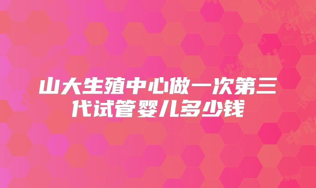 山大生殖中心做一次第三代试管婴儿多少钱