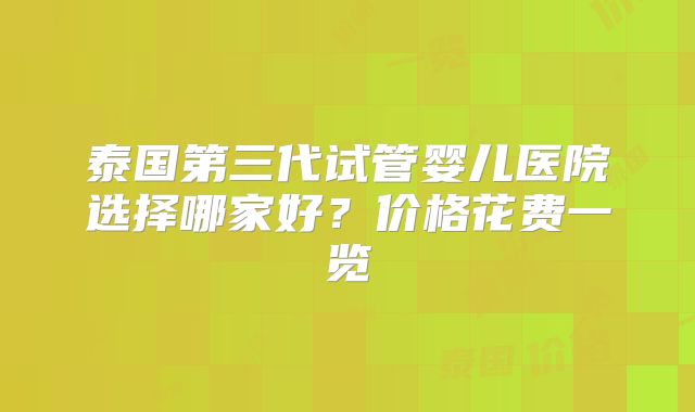 泰国第三代试管婴儿医院选择哪家好?价格花费一览
