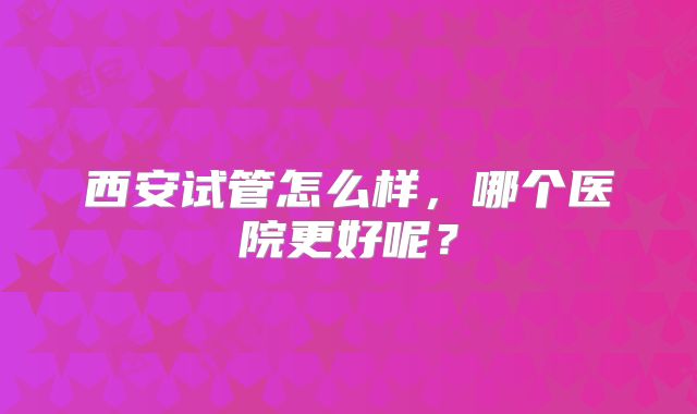 西安试管怎么样,哪个医院更好呢?