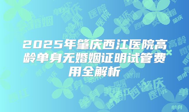 2025年肇庆西江医院高龄单身无婚姻证明试管费用全解析