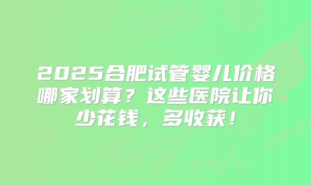 2025合肥试管婴儿价格哪家划算?这些医院让你少花钱,多收获!