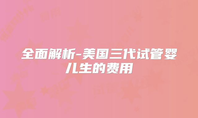 全面解析-美国三代试管婴儿生的费用