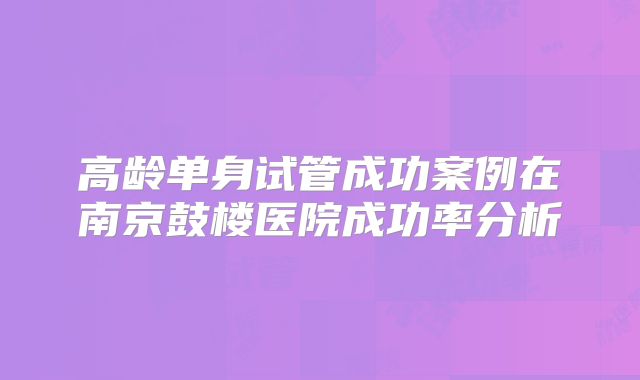 高龄单身试管成功案例在南京鼓楼医院成功率分析